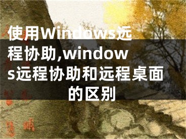 使用Windows遠(yuǎn)程協(xié)助,windows遠(yuǎn)程協(xié)助和遠(yuǎn)程桌面的區(qū)別