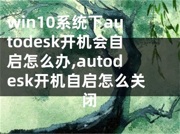 win10系統(tǒng)下autodesk開機(jī)會自啟怎么辦,autodesk開機(jī)自啟怎么關(guān)閉