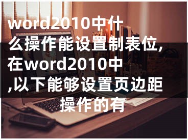 word2010中什么操作能設置制表位,在word2010中,以下能夠設置頁邊距操作的有