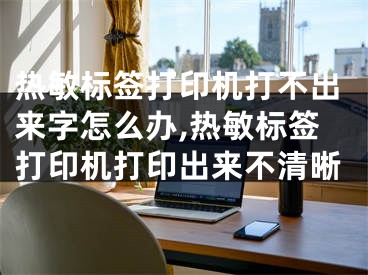 熱敏標簽打印機打不出來字怎么辦,熱敏標簽打印機打印出來不清晰