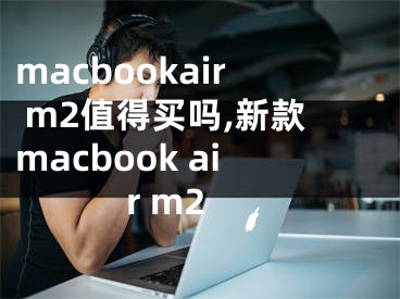 macbookair m2值得買嗎,新款macbook air m2