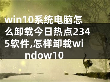 win10系統(tǒng)電腦怎么卸載今日熱點2345軟件,怎樣卸載window10