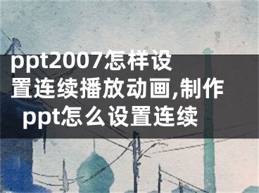 ppt2007怎樣設(shè)置連續(xù)播放動(dòng)畫(huà),制作ppt怎么設(shè)置連續(xù)