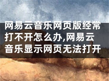 網(wǎng)易云音樂(lè)網(wǎng)頁(yè)版經(jīng)常打不開怎么辦,網(wǎng)易云音樂(lè)顯示網(wǎng)頁(yè)無(wú)法打開