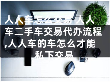 人人車怎么交易 人人車二手車交易代辦流程,人人車的車怎么才能私下交易