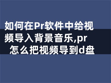 如何在Pr軟件中給視頻導(dǎo)入背景音樂,pr怎么把視頻導(dǎo)到d盤