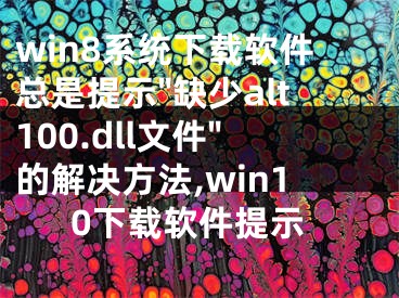 win8系統(tǒng)下載軟件總是提示"缺少alt100.dll文件"的解決方法,win10下載軟件提示