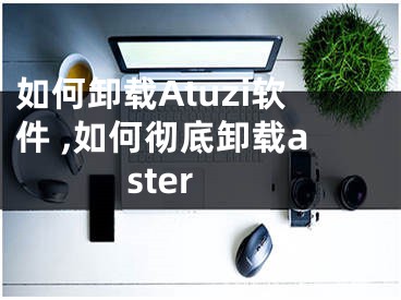 如何卸載Atuzi軟件 ,如何徹底卸載aster