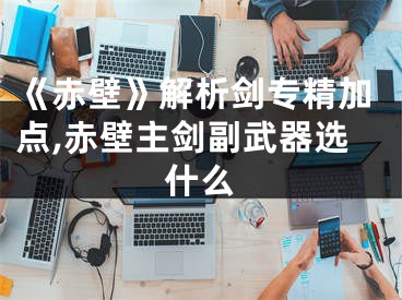 《赤壁》解析劍專精加點(diǎn),赤壁主劍副武器選什么