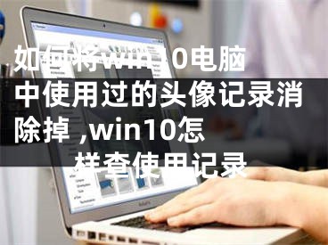 如何將win10電腦中使用過的頭像記錄消除掉 ,win10怎樣查使用記錄