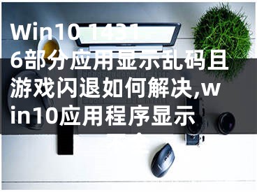 Win10 14316部分應(yīng)用顯示亂碼且游戲閃退如何解決,win10應(yīng)用程序顯示不全