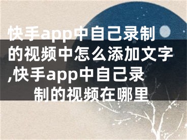 快手app中自己錄制的視頻中怎么添加文字,快手app中自己錄制的視頻在哪里