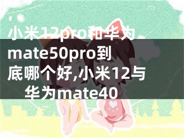 小米12pro和華為mate50pro到底哪個好,小米12與華為mate40