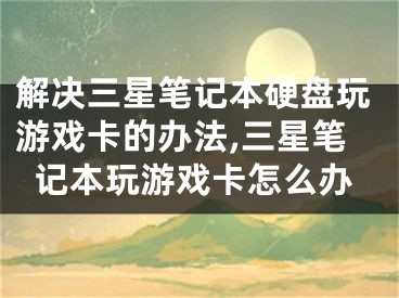 解決三星筆記本硬盤玩游戲卡的辦法,三星筆記本玩游戲卡怎么辦