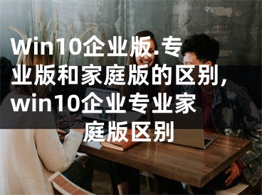 Win10企業(yè)版.專業(yè)版和家庭版的區(qū)別,win10企業(yè)專業(yè)家庭版區(qū)別