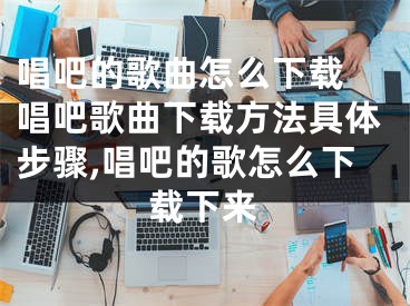 唱吧的歌曲怎么下載 唱吧歌曲下載方法具體步驟,唱吧的歌怎么下載下來