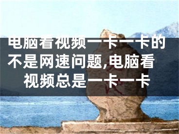 電腦看視頻一卡一卡的不是網(wǎng)速問題,電腦看視頻總是一卡一卡