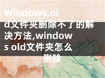 Windows.old文件夾刪除不了的解決方法,windows old文件夾怎么刪除