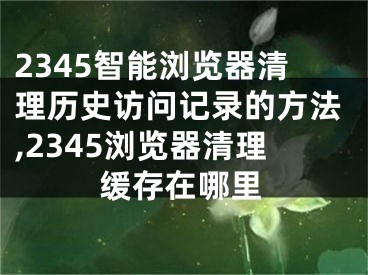 2345智能瀏覽器清理歷史訪問記錄的方法,2345瀏覽器清理緩存在哪里