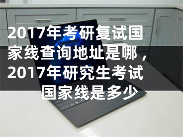 2017年考研復(fù)試國家線查詢地址是哪 ,2017年研究生考試國家線是多少