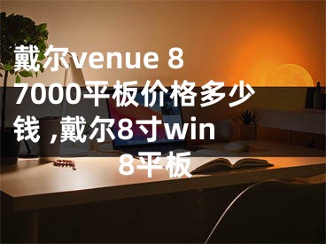 戴爾venue 8 7000平板價格多少錢 ,戴爾8寸win8平板