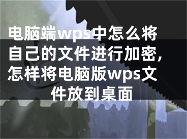 電腦端wps中怎么將自己的文件進行加密,怎樣將電腦版wps文件放到桌面