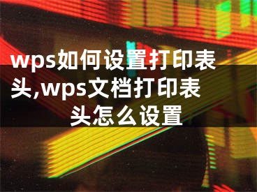 wps如何設(shè)置打印表頭,wps文檔打印表頭怎么設(shè)置