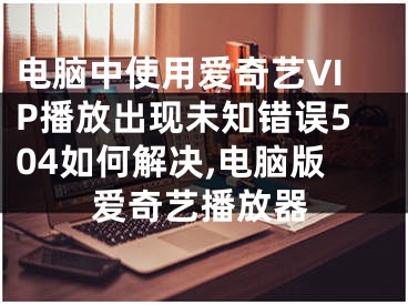 電腦中使用愛(ài)奇藝VIP播放出現(xiàn)未知錯(cuò)誤504如何解決,電腦版愛(ài)奇藝播放器