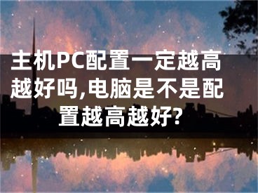 主機(jī)PC配置一定越高越好嗎,電腦是不是配置越高越好?