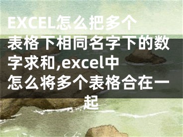 EXCEL怎么把多個(gè)表格下相同名字下的數(shù)字求和,excel中怎么將多個(gè)表格合在一起