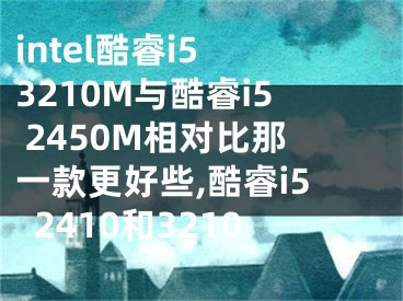 intel酷睿i5 3210M與酷睿i5 2450M相對比那一款更好些,酷睿i52410和3210