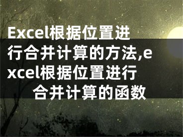 Excel根據(jù)位置進行合并計算的方法,excel根據(jù)位置進行合并計算的函數(shù)