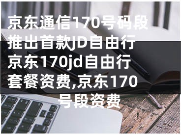 京東通信170號碼段推出首款JD自由行 京東170jd自由行套餐資費(fèi),京東170號段資費(fèi)