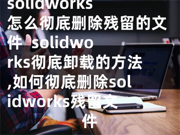 solidworks怎么徹底刪除殘留的文件  solidworks徹底卸載的方法,如何徹底刪除solidworks殘留文件