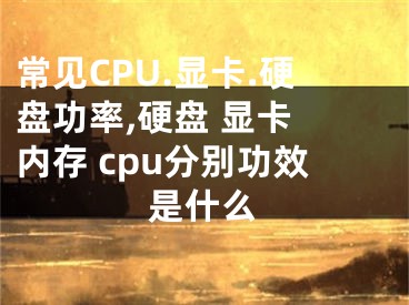 常見CPU.顯卡.硬盤功率,硬盤 顯卡 內(nèi)存 cpu分別功效是什么