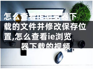 怎么查看IE瀏覽器下載的文件并修改保存位置,怎么查看ie瀏覽器下載的視頻