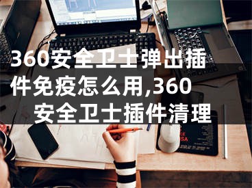 360安全衛(wèi)士彈出插件免疫怎么用,360安全衛(wèi)士插件清理