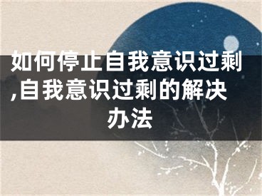 如何停止自我意識(shí)過(guò)剩,自我意識(shí)過(guò)剩的解決辦法