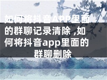 如何將抖音APP里面的群聊記錄清除 ,如何將抖音app里面的群聊刪除