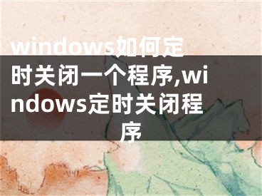 windows如何定時(shí)關(guān)閉一個(gè)程序,windows定時(shí)關(guān)閉程序