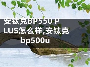 安鈦克BP550 PLUS怎么樣,安鈦克bp500u