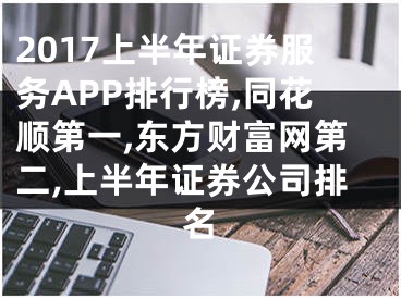 2017上半年證券服務(wù)APP排行榜,同花順第一,東方財(cái)富網(wǎng)第二,上半年證券公司排名