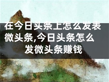 在今日頭條上怎么發(fā)表微頭條,今日頭條怎么發(fā)微頭條賺錢