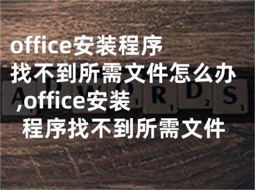 office安裝程序找不到所需文件怎么辦 ,office安裝程序找不到所需文件