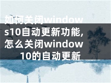 如何關閉windows10自動更新功能,怎么關閉window10的自動更新