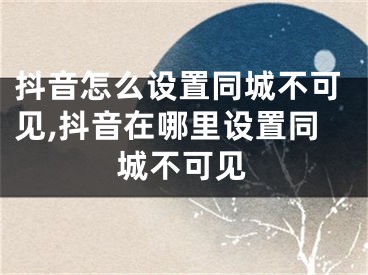 抖音怎么設(shè)置同城不可見,抖音在哪里設(shè)置同城不可見