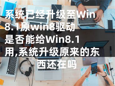 系統(tǒng)已經(jīng)升級(jí)至Win8.1原win8驅(qū)動(dòng)是否能給Win8.1用,系統(tǒng)升級(jí)原來(lái)的東西還在嗎