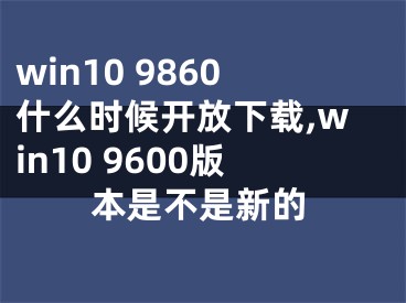 win10 9860什么時候開放下載,win10 9600版本是不是新的