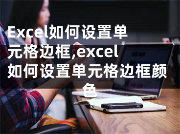 Excel如何設(shè)置單元格邊框,excel如何設(shè)置單元格邊框顏色