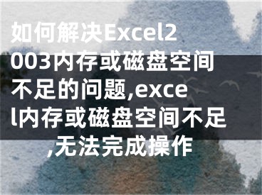 如何解決Excel2003內(nèi)存或磁盤空間不足的問題,excel內(nèi)存或磁盤空間不足,無法完成操作